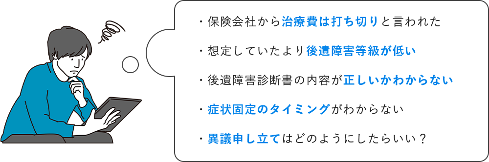 ・保険会社から治療費は打ち切りと言われた ・想定していたより後遺障害等級が低い ・後遺障害診断書の内容が正しいかわからない ・症状固定のタイミングがわからない・異議申し立てはどのようにしたらいい?